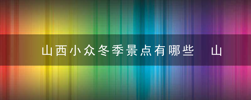 山西小众冬季景点有哪些 山西小众冬季景点介绍